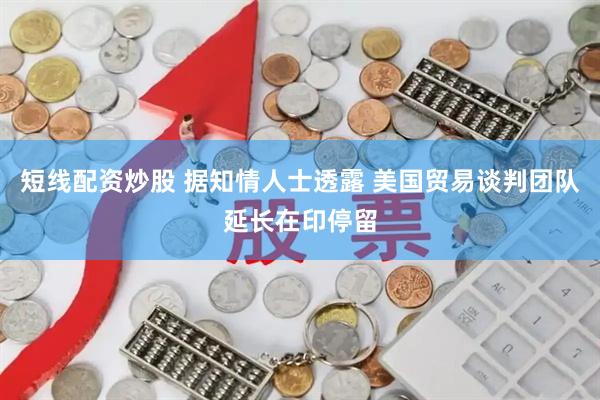 短线配资炒股 据知情人士透露 美国贸易谈判团队延长在印停留