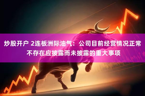 炒股开户 2连板洲际油气：公司目前经营情况正常 不存在应披露而未披露的重大事项