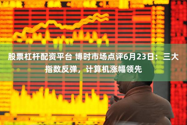 股票杠杆配资平台 博时市场点评6月23日：三大指数反弹，计算机涨幅领先