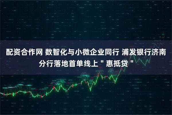 配资合作网 数智化与小微企业同行 浦发银行济南分行落地首单线上＂惠抵贷＂