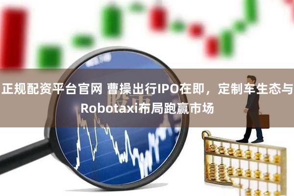 正规配资平台官网 曹操出行IPO在即，定制车生态与Robotaxi布局跑赢市场