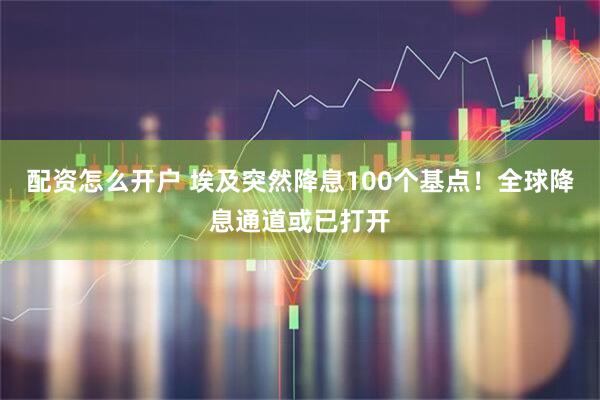 配资怎么开户 埃及突然降息100个基点！全球降息通道或已打开