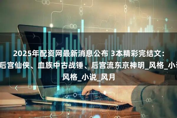 2025年配资网最新消息公布 3本精彩完结文：诙谐风后宫仙侠、血族中古战锤、后宫流东京神明_风格_小说_风月