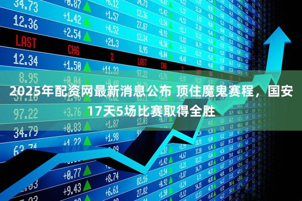 2025年配资网最新消息公布 顶住魔鬼赛程，国安17天5场比赛取得全胜