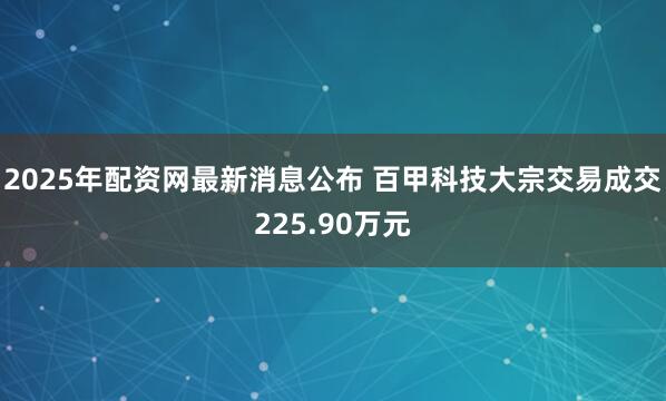 2025年配资网最新消息公布 百甲科技大宗交易成交225.90万元