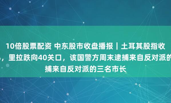 10倍股票配资 中东股市收盘播报｜土耳其股指收跌超1.6%，里拉跌向40关口，该国警方周末逮捕来自反对派的三名市长