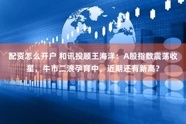 配资怎么开户 和讯投顾王海洋：A股指数震荡收星，牛市二浪孕育中，近期还有新高？