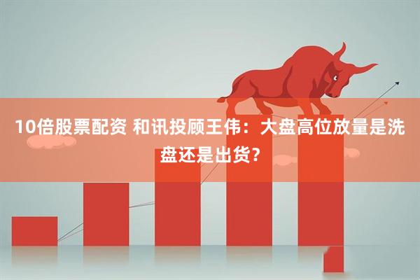 10倍股票配资 和讯投顾王伟：大盘高位放量是洗盘还是出货？