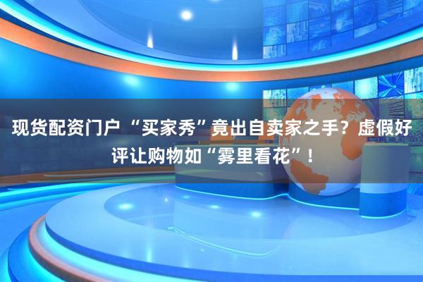 现货配资门户 “买家秀”竟出自卖家之手？虚假好评让购物如“雾里看花”！