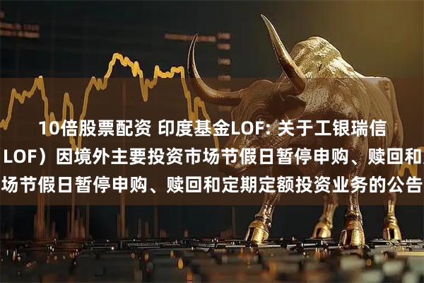 10倍股票配资 印度基金LOF: 关于工银瑞信印度市场证券投资基金(LOF)因境外主要投资市场节假日暂停申购、赎回和定期定额投资业务的公告