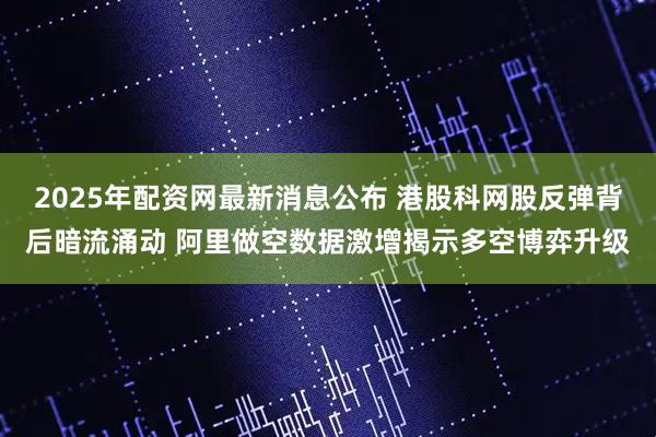 2025年配资网最新消息公布 港股科网股反弹背后暗流涌动 阿里做空数据激增揭示多空博弈升级