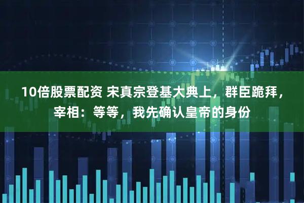 10倍股票配资 宋真宗登基大典上，群臣跪拜，宰相：等等，我先确认皇帝的身份