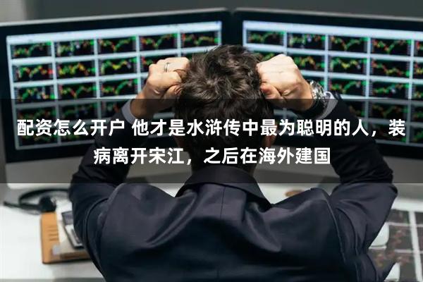 配资怎么开户 他才是水浒传中最为聪明的人，装病离开宋江，之后在海外建国