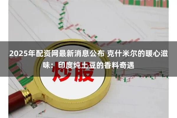 2025年配资网最新消息公布 克什米尔的暖心滋味：印度炖土豆的香料奇遇