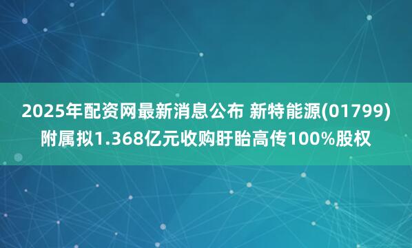 2025年配资网最新消息公布 新特能源(01799)附属拟1.368亿元收购盱眙高传100%股权