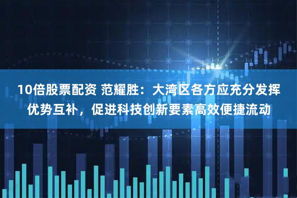 10倍股票配资 范耀胜：大湾区各方应充分发挥优势互补，促进科技创新要素高效便捷流动