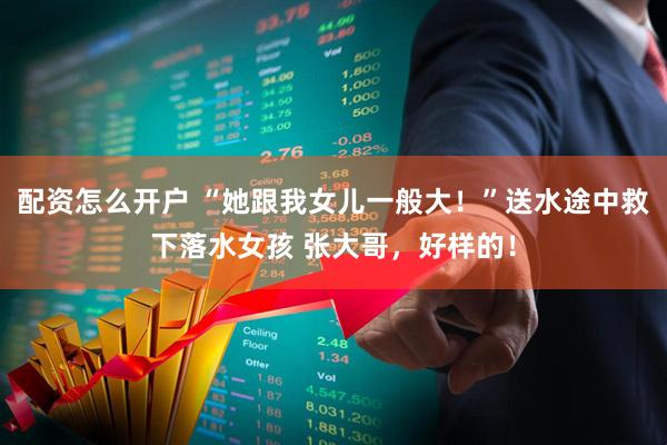 配资怎么开户 “她跟我女儿一般大！”送水途中救下落水女孩 张大哥，好样的！