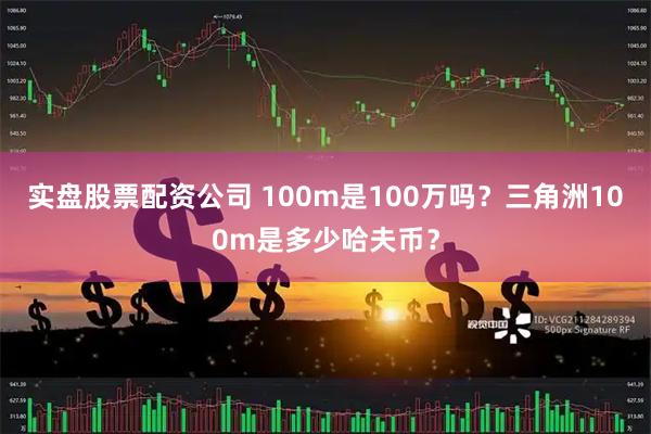 实盘股票配资公司 100m是100万吗？三角洲100m是多少哈夫币？