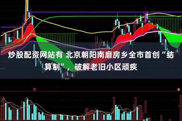 炒股配资网站有 北京朝阳南磨房乡全市首创“结算制”，破解老旧小区顽疾