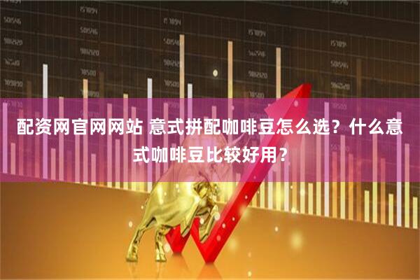 配资网官网网站 意式拼配咖啡豆怎么选？什么意式咖啡豆比较好用？