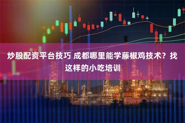 炒股配资平台技巧 成都哪里能学藤椒鸡技术？找这样的小吃培训