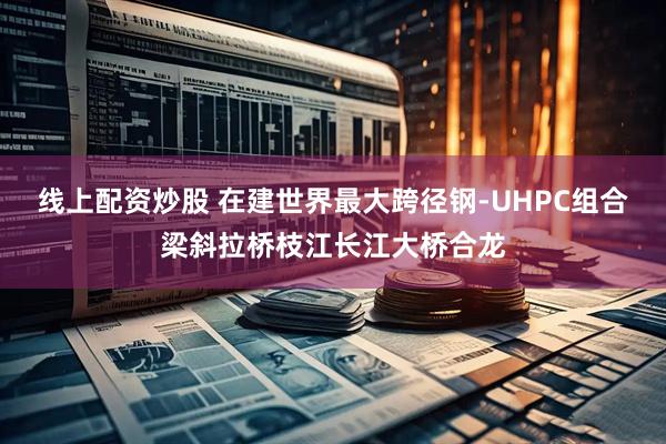 线上配资炒股 在建世界最大跨径钢-UHPC组合梁斜拉桥枝江长江大桥合龙