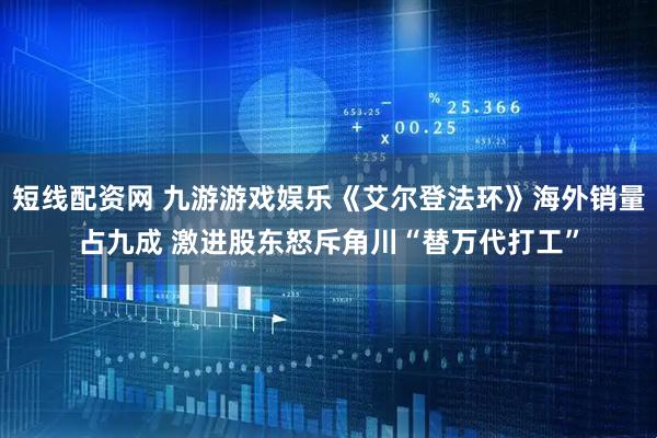 短线配资网 九游游戏娱乐《艾尔登法环》海外销量占九成 激进股东怒斥角川“替万代打工”