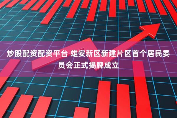 炒股配资配资平台 雄安新区新建片区首个居民委员会正式揭牌成立
