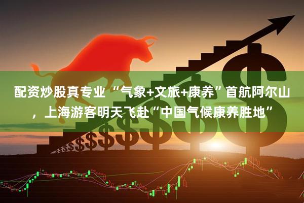 配资炒股真专业 “气象+文旅+康养”首航阿尔山，上海游客明天飞赴“中国气候康养胜地”