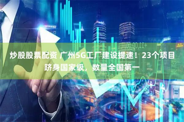 炒股股票配资 广州5G工厂建设提速！23个项目跻身国家级，数量全国第一