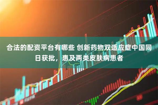 合法的配资平台有哪些 创新药物双适应症中国同日获批，惠及两类皮肤病患者